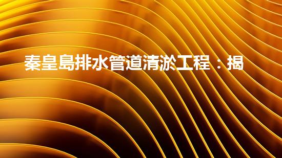 秦皇島排水管道清淤工程：揭秘城市底下的黑暗秘密！